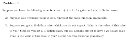 Problem 3 Suppose you have the following value function: (x)2 for gains and v(x 3r for losses. 3a Suppose your reference point is zero, represent the value function graphically. 3b Suppose you get a 10 dollars raise, which you do not expect. What is the value of this raise to you? Suppose you get a 10 dollars raise, but you actually expect to have a 20 dollars raise, what is the value of this raise to you? Depict the two scenarios graphically.