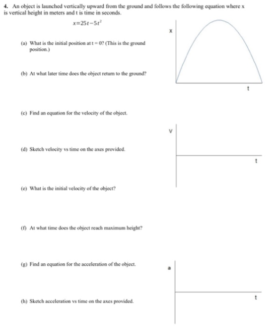 4. An object is launched vertically upward from the ground and follows the following equation where x is vertical height in meters and t is time in seconds. x=25t-512 (a) What is the initial position at-07(This is the ground position.) (b) At what later time does the object return to the ground? (c) Find an equation for the velocity of the object (d) Sketch velocity vs time on the axes provided. (e) What is the initial velocity of the object? (t) At what time does the object reach maximum height? (g) Find an equation for the acceleration of the object (h) Sketch acceleration vs time on the axes provided.