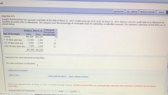 ent Exercise 8-5 has accounts receivable of $97.900 at March 31, 2017, Credit terms are 2/10, n/30. At March 31, 2017, there is a $1,951 credit balance in Doubtful Accounts prior to adjustment. The company uses the percentage-of-receivables shown below. basis for estimating uncollectible accounts.T ,951 credit balance in Allowance for estimates of bad debts are as Balance, March 31 Estimated Percentage Current $69,000 $80,200 1-30 days past due 12,000 7,260 31-90 days past due 9,900 2,500 Over 90 days past due 7.000 1,060 97,900 $91,020 7% 28 53 Determine the total estimated uncollectibles. The total estimated uncollectibles Prepare the adjusting entry at March 31, 2017, to record bad debt ex Credit account titles are automati ally indented when amount斥onternd. Do not in ant pense. Arcount Tirlos and Fnlanation nobit Credit