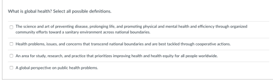 What is global health? Select all possible definitions The science and art of preventing disease, prolonging life, and promoting physical and mental health and efficiency through organizec community efforts toward a sanitary environment across national boundaries. O Health problems, issues, and concerns that transcend national boundaries and are best tackled through cooperative actions. O An area for study, research, and practice that prioritizes improving health and health equity for all people worldwide O A global perspective on public health problems.