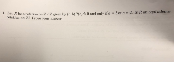 1. Tet R be a relation on Zx Z given by (a, b)Rlc,d) if and only if a b or c d. Is R an equivalence relation on Z? Prove your