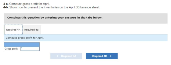 4-a. Compute gross profit for April. 4-b. Show how to present the inventories on the April 30 balance sheet. Complete this qu