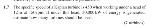 1.7 The specific speed of a Kaplan turbine is 450 when working under a head of 12 m at 150 rpm. If under this head, 30,000 kW of energy is generated, estimate how many turbines should be used (7 turbines).