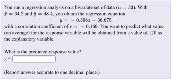 You run a regression analysis on a bivariate set of data (n - 33). With 64.2 and j - 48.4, you obtain the regression equation y0.398x - 36.675 with a correlation coefficient of r-0.169. You want to predict what value (on average) for the response variable will be obtained from a value of 120 as the explanatory variable. What is the predicted response value? (Report answer accurate to one decimal place.)