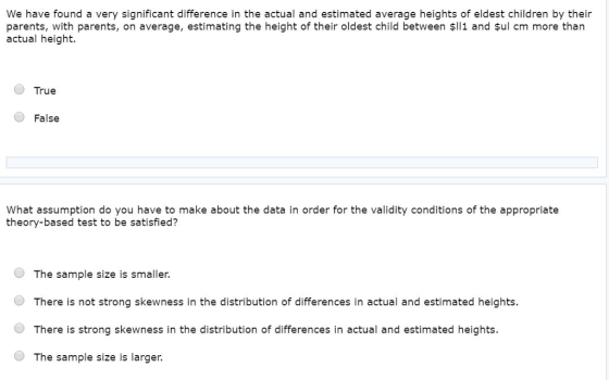 We have found a very significant difference in the actual and estimated average heights of eldest children by their parents, with parents, on average, estimating the height of their oldest child between $ll1 and şul cm more than actual height. True False What assumption do you have to make about the data in order for the validity conditions of the appropriate theory-based test to be satisfied? O The sample size is smaller. There is not strong skewness in the distribution of differences in actual and estimated heights. O There is strong skewness in the distribution of differences in actual and estimated heights. O The sample size is larger