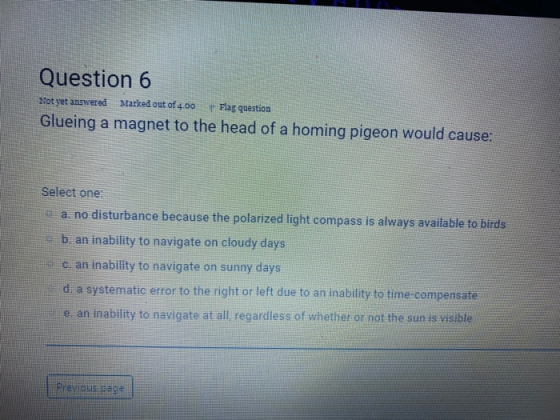 Question 6 Not yet answered Marked out of 4.00 Flag question Glueing a magnet to the head of a homing pigeon would cause: Sel