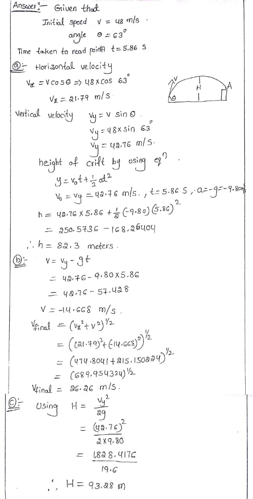 Ansie:-- Griven that Inital speed v=us m/s . 9よG3 Time taken to read poinA t=5.86 s -Hori凸ontal velocit Vetical velocity : V Sin O Vy48x sin 63 height of crifH by asin 2 .. h-sa, 3 meters ニ48-7 C-54.qa8 V--14-GG8 m/s (414.8041+a1s.IS0a (689.95432)% 2 Using H= a9 2. 182 ,417C
