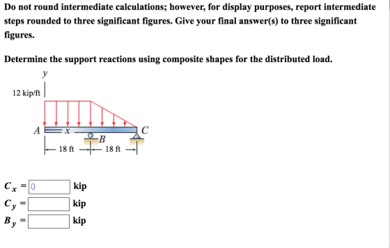 Do not round intermediate calculations; however, for display purposes, report intermediate steps rounded to three significant figures. Give your final answer(s) to three significant figures. Determine the support reactions using composite shapes for the distributed load. 12 kip/ft 18 ft - 18 ft kip kip kip .y B-