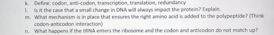 k. Define: codon, anti-codon, transcription, translation, redundancy 1. Is it the case that a small change in DNA will always