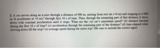 2. A car moves along anx-axis through a distance of 900 m, starting from rest (at r-0 m) and stopping at x-900 m. It accelerates at +6 m/s through first 10 s of time. Then, through the remaining part of that distance, it slows down with constant acceleration until it stops. What are the: (a) cars maximum speed? (b) distance traveled during the first 10 s of time? (c) acceleration through the remaining part of the distance? (d) time elapsed while slowing down till the stop? (e) average speed during the entire trip? (Be sure to include the correct signs)