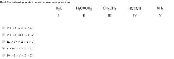 Rank the following acids in order of decreasing acidity. H2O NH3 H2C=CH2 II CH3CH3 III HCECH IV I V O V > I > IV > II > III O