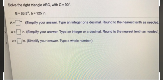 Solve the right triangle ABC, with C = 90°. B = 63.8°, b = 125 in. A= (Simplify your answer. Type an integer or a decimal. Ro