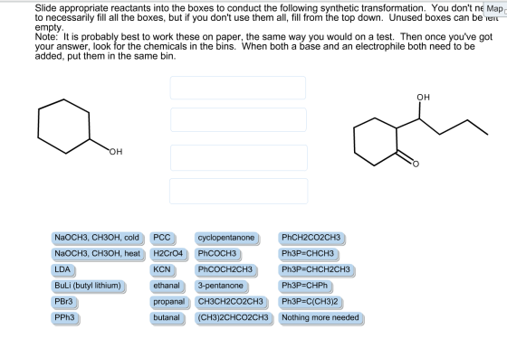 Slide appropriate reactants into the boxes to conduct the following synthetic transformation. You dont ne Map to necessarily