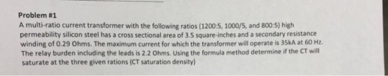 Problem #1 A multi-ratio current transformer with the following ratios (1200:5, 1000/5, and 800:5) high permeability silicon steel has a cross sectional area of 3.5 square-inches and a secondary resistance winding of 0.29 Ohms. The maximum current for which the transformer will operate is 35kA at 60 Hz. The relay burden including the leads is 2.2 Ohms. Using the formula method determine if the CT will saturate at the three given rations (CT saturation density)