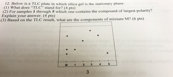 12. Below is a TLC plate in which silica gel is the stationary phase. (1) What does “TLC stand for? (4 pts) (2) For samples 1 through 5 which one contains the compound of largest polarity? Explain your answer. (4 pts) (3) Based on the TLC result, what are the components of mixture M? (6 pts) M 1 2 3