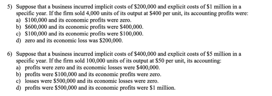 5) Suppose that a business incurred implicit costs of $200,000 and explicit costs of $1 million in a specific year. If the firm sold 4,000 units of its output at $400 per unit, its accounting profits were a) S100,000 and its economic profits were zero. b) S600,000 and its economic profits were $400,000. c) S100,000 and its economic profits were $100,000. d) zero and its economic loss was $200,000. Suppose that a business incurred implicit costs of $400,000 and explicit costs of $5 million in a specific year. If the firm sold 100,000 units of its output at S50 per unit, its accounting: a) profits were zero and its economic losses were $400,000. b) profits were S100,000 and its economic profits were zero. c) losses were $500,000 and its economic losses were zero. d) profits were $500,000 and its economic profits were S1 million. 6)