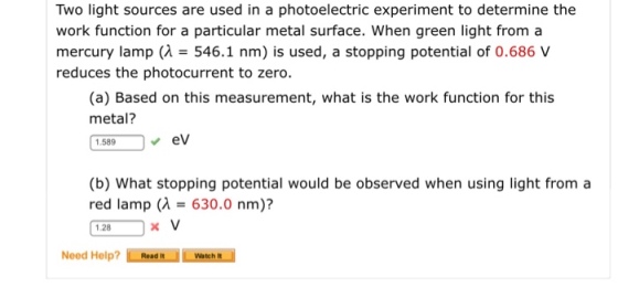 Two light sources are used in a photoelectric experiment to determine the work function for a particular metal surface. When green light from a mercury lamp (n 546.1 nm) s used, a stopping potential of 0.686 V reduces the photocurrent to zero. (a) Based on this measurement, what is the work function for this metal? eV 1.589 (b) What stopping potential would be observed when using light from a red lamp (M- 630.0 nm)? 1.28 x V Need Help? Read