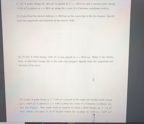 1. (a) A point charge of -6.0 4C is placed at x = -10.0 cm and a second point charge +3.00 C is placed at x = 30.0 cm along t