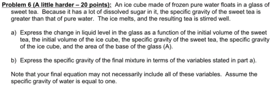 Problem 6 (A little harder-20 points): An ice cube made of frozen pure water floats in a glass of sweet tea. Because it has a lot of dissolved sugar in it, the specific gravity of the sweet tea is greater than that of pure water. The ice melts, and the resulting tea is stirred well. a) Express the change in liquid level in the glass as a function of the initial volume of the sweet tea, the initial volume of the ice cube, the specific gravity of the sweet tea, the specific gravity of the ice cube, and the area of the base of the glass (A). b) Express the specific gravity of the final mixture in terms of the variables stated in part a). Note that your final equation may not necessarily include all of these variables. Assume the specific gravity of water is equal to one.