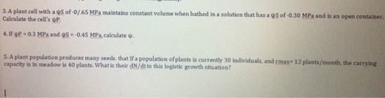 3. A plant cell with avs of o/6s MPa maintains constant volume when bathed in a solution that has a ys of-o.30 MPa and is an open container. calculate the cells vP 4.If VP-0.3 MPa and US -0.45 MPa, calculate w. s. A plant population produces many seeds. that Ifa population ofplants is currently 30 rmax- 12 plants/month, the carrying capacity is in meadow is 40 plants. individuals, and What is their dN/dtin this logistic growth situation?