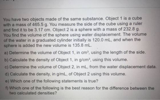 You have two objects made of the same substance. Object 1 is a cube with a mass of 465.5 g. You measure the side of the cube