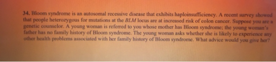 34. Bloom syndrome is an autosomal recessive disease that exhibits haploinsufficiency. A recent survey showed that people het