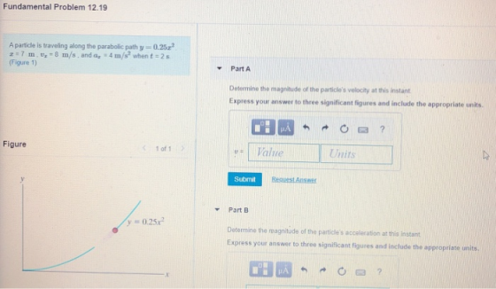 Fundamental Problem 12.19 A particle is traveling along the parabolic path y 0.25c 7 m. U = 8 m/s. and ag - 4 m/s when t = 25