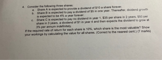 4. Consider the following three shares: a. Share A is expected to provide a dividend of $10 a share forever. b. Share B is expected to pay a dividend of $5 in one year. Thereafter, dividend growth is expected to be 4% a year forever. Share C is expected to pay no dividend in year 1, $35 per share in 2 years, $50 per share in 3 years, a dividend of $1 in year 4 and then expects the dividend to grow at 3% per annum indefinitely. c. If the required rate of return for each share is 10%, which share is the most valuable? Show your workings by calculating the value for all shares. (Correct to the nearest cent.) (7 marks)