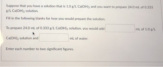 Suppose that you have a solution that is 1.0 g/L Ca(OH)2 and you want to prepare 24.0 mL of 0.333 g/L Ca(OH)2 solution. Fill in the following blanks for how you would prepare the solution. To prepare 24.0 mL of 0.333 g/L Cal(OH)2 solution, you would add Ca(OH)2 solution and Enter each number to two significant figures. mL of 1.0 g/L mL of water.