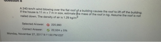 Question 8 A 240-km/h wind blowing over the flat roof of a building causes the roof to lift off the building. If the house is 11 m × 7 m in size, estimate the mass of the roof in kg. Assume the roof is not nailed down. The density of air is 1.29 kg/m Selected Answer: Correct Answer: 220,990 22,524 ± 5% Monday, November 27,2017 9:11:50 PM EST