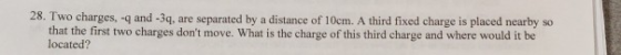 28. Two charges, -q and -3q, are separated by a distance of 10cm. A third fixed charge is placed nearby so that the first two charges dont move. located? What is the charge of this third charge and where would it be