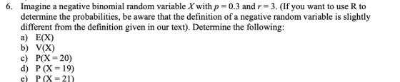 6. Imagine a negative binomial random variable X with p = 0.3 and r-3. (If you want to use R to determine the probabilities, be aware that the definition of a negative random variable is slightly different from the definition given in our text). Determine the following: a) E(X) b) V(X) c) P(X-20) d) P (X=19) e) P(X = 21)