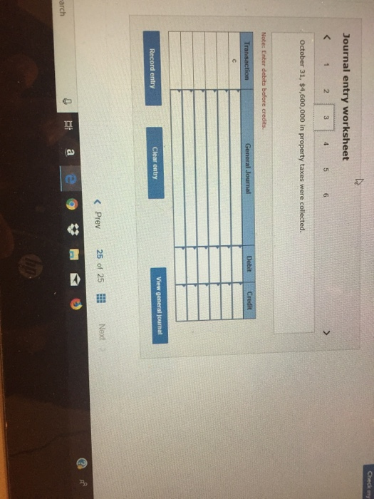 Check my Journal entry worksheet < 1 2 5 6 October 31, $4,600,000 in property taxes were collected. Note: Enter debits before