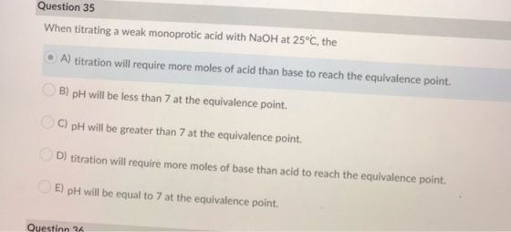 Question 35 When titrating a weak monoprotic acid with NaOH at 25°C, the A) titration will require more moles of acid than ba