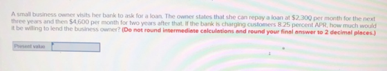 A small business owner visits her bank to ask for a loan. The owner states that she can repay a loan at $2,300 per month for