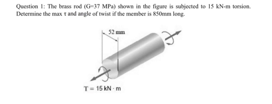 Question 1: The brass rod (G=37 MPa) shown in the figure is subjected to 15 kN-m torsion. Determine the max t and angle of tw