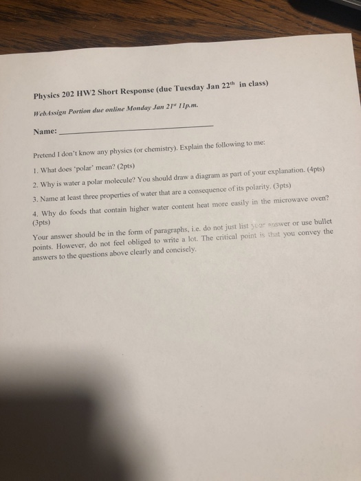 Physies 202 HW2 Short Response (due Tuesday Jan 22th in class) WehAssign Portion due online Monday Jan 21 11p.m. Name: Pretend I dont know any physies (or chemistry). Explain the following to me: 1. What does polar mean? (2pts) 2. Why is water a polar molecule? You should draw a diagram as part of your explanation. (4pts) 3. Name at least three properties of water that are a consequence of its polarity. (3pts) 4. Why do foods that contain higher water content heat more easily in the microwave oven? (3pts) Your answer should be in the form of paragraphs, i.e. do not just list yor answer or use bullet points. However, do not feel obliged to write a lot. The critical point is that you convey the answers to the questions above clearly and concisely.