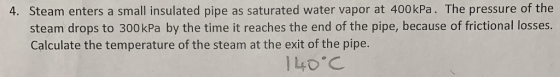 4. Steam enters a small insulated pipe as saturated water vapor at 400kPa. The pressure of the steam drops to 300kPa by the time it reaches the end of the pipe, because of frictional losses. Calculate the temperature of the steam at the exit of the pipe.