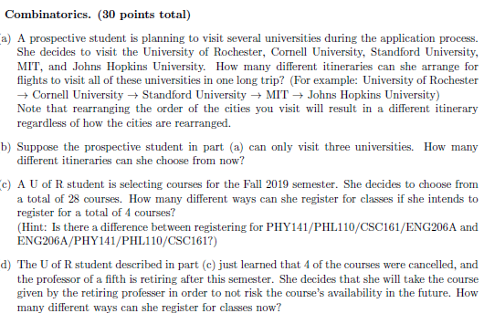 Combinatorics. (30 points total) a) A prospective student is planning to visit several universities during the application process. She decides to visit the University of Rochester, Cornell University, Standford University, MIT, and Johns Hopkins University. How many different itineraries can she arrange for flights to visit all of these universities in one long trip? (For example: University of Rochester Cornell UniversityStandford UniversityMITJohns Hopkins University) Note that rearranging the order of the cities you visit will result in a different itinerary regardless of how the cities are rearranged. b) Suppose the prospective student in part (a) can only visit three universities. How many different itineraries can she choose from now? c) A U of R student is selecting courses for the Fall 2019 semester. She decides to choose from a total of 28 courses. How many different ways can she register for classes if she intends to register for a total of 4 courses? (Hint: Is there a difference between registering for PHY141/PHL110/CSC161/ENG206A and ENG206A/PHY141/PHL110/CSC1617) d) The U of R student described in part (c) just learned that 4 of the courses were cancelled, and the professor of a fifth is retiring after this semester. She decides that she will take the course given by the retiring professer in order to not risk the courses availability in the future. How many different ways can she register for classes now?