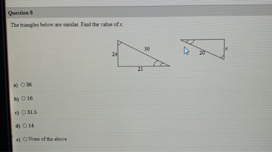 Question 8 The triangles below are similar. Find the value of x. 30 x 24 20 21 36 b) O 16 c) O 31.5 d) O 14 e) None of the ab
