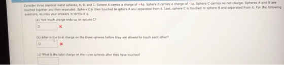 Consider three identical metal spheres, A·B, and C. Sphere A carries a charge of +44 Sphere B carries a charge of-14. Sphere caries no net charge. Spheres A touched together and then separated. Sphere C is then touched to sphere A and separated from R.Last, sphere C is touched to sphere 8 and separated from it. For the folowing questions, express your answers in terms of (a) How much charge ends up on sphere C (b) What is the total charge on the three spheres before they are allowed to touch each other? (c) What is the total charge on the three spheres after they have touched