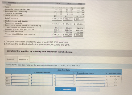 At December 31 Assets Cash Accounts receivable, net Merchandise inventory Prepaid expenses Plant assets, net Total assets Liabilities and Equity Accounts payable Long-term notes payable secured by 27,311 31,601 33,587 44,782 101,53376,061 46,744 3,769 171 207,018 467,573 403,080 $335,900 78,356 55, 867 9,062 8,380 251,311231, 115,261 67,43945,226 mortgages on plant assets Conmon stock, $10 par value Retained earnings Total liabilities and equity 89,662 93,635 74,976 162,500 162,500 162,500 100,150 79,506 53,198 467,573 $ 403,080 $ 335,900 1. Compute the current ratio for the year ended 2017, 2016, and 2015 2. Compute the acid-test ratio for the year ended 2017, 2016, and 2015. Complete this question by entering your answers in the tabs below Required 1 Required 2 Compute the acid-test ratio for the years ended December 31, 2017, 2016, and 2015 Acid Test Ratio Choose Numerator Choose Denominator: Acid-Test Ratio #1 Acid-test ratio 2017 2016: 2015: o to 1 o to 1 0 to 1 Required 1