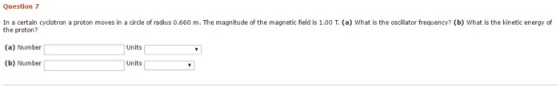 Question 7 In a certain cyclotron a proton moves in a circle of radius 0.660 m. The magnitude of the magnetic field is 1.00 T, (a) What is the oscillator frequency? (b) What is the kinetic energy of the proton? (a) Number Units Units (b) Number