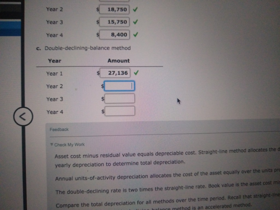 Year 2 18,750 Year 3 15,750 Year 4 8,400 c. Double-declining-balance method Year Amount Year 1 27,136 Year 2 $ 1 Year 3 $ Yea