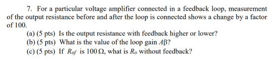7. For a particular voltage amplifier connected in a feedback loop, measurement of the output resistance before and after the loop is connected shows a change by a factor of 100. (a) (5 pts) Is the output resistance with feedback higher or lower? (b) (5 pts) What is the value of the loop gain ? (c) (5 pts) If Rof is 100 Ω, what is Ro without feedback?