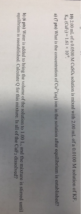 10) 2.00 mL ofa 0.0500 M CusO, solution is mixed with 2.00 mL of a 0.0100 M solution of K. Ksp (CuF2) 1.61 x 109 a) (7 pts) What is the concentration of Cu (aq) ion in the solution after equilibrium is established? b) (6 pts) Water is added to bring the volume of the solution to 1.00 L, and the mixture is stirred until equilibrium is reestablished. Calculate Q for this mixture. Is all of the CuF2 dissolved?