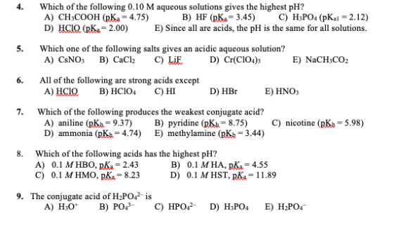 Which of the following 0.10 M aqueous solutions gives the highest pH? A) CH3COOH (pKa = 4.75) B) HF (PK:= 3.45) C) H3PO4 (pKa
