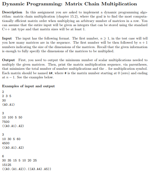 Dynamic Programming: Matrix Chain Multiplication Description In this assignment you are asked to implement a dynamic programming algo- rithm: matrix chain multiplication (chapter 15.2), where the goal is to find the most computa- tionally efficient matrix order when multiplying an arbitrary number of matrices in a row. You can assume that the entire input will be given as integers that can be stored using the standard C++ int type and that matrix sizes wll be at least 1 Input The input has the following format. The first number, n 21, in the test case will tell you how many matrices are in the sequence. The first number w be then followed by n+1 numbers indicating the size of the dimensions of the matrices. R that the given information is enough to fully specify the dimensions of the matrices to be multiplied. Output First, you need to output the minimum number of scalar multiplications needed to multiply the given matrices. Then, print the matrix multiplication sequence, via parentheses, that minimizes the total number of number multiplications and the for multiplication symbol. Each matrix should be named A#, where # is the matrix number starting at 0 (zero) and ending at n - 1. See the examples below Examples of input and output 2 35 30 CAO.A1) 10 100 5 50 7500 ((A0.A1).A2) 10 30 5 60 4500 ((A0.A1).A2) 30 35 15 5 10 20 25 15125