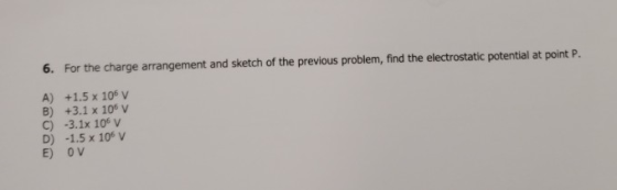 6. For the charge arrangement and sketch of the previous problem, find the electrostatic potential at point P. A) +1.5 x 106