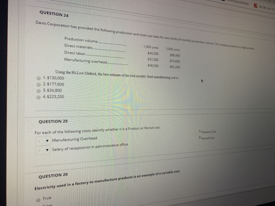 QUESTION 24 Davis Corporation has provided the following production and total cost data for Production volum Direct materials... Direct laboro Manufacturing overhead 1,000 units 2,000 units 44,200 88,400 37,300$74,600 $48,500$62.200 Using the Hi-Low Method, the best estimate of the total montaly fixed manofachuring cot in O 1.$130,000 O 2. $177,600 3.$34,800 o 4 $225,200 QUESTION 25 For each of the following costs identify whether it is a Product or Period cost Manufacturing Overhead Salary of receptionist in administrative office B period Cast ▼ mple of a variable cost QUESTION 26 Electricity used in a factory to manufacture products is an exa o True